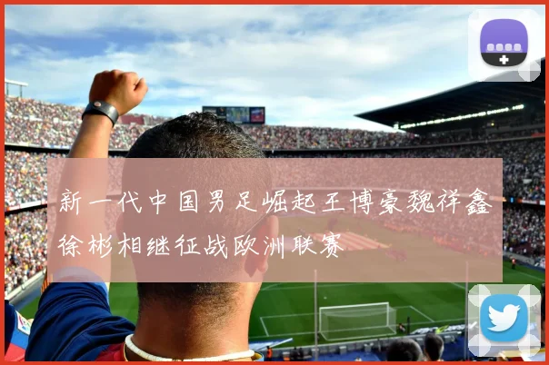 新一代中国男足崛起王博豪魏祥鑫徐彬相继征战欧洲联赛