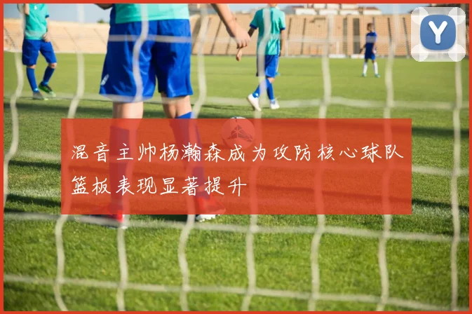 混音主帅杨瀚森成为攻防核心球队篮板表现显著提升