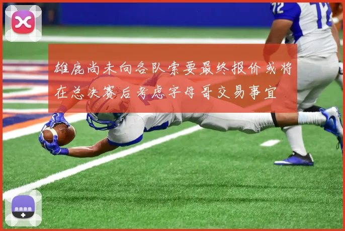 雄鹿尚未向各队索要最终报价或将在总决赛后考虑字母哥交易事宜