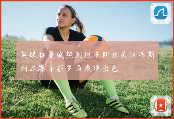 英媒称曼城热刺纽卡斯尔关注韦斯利本赛季在罗马表现出色