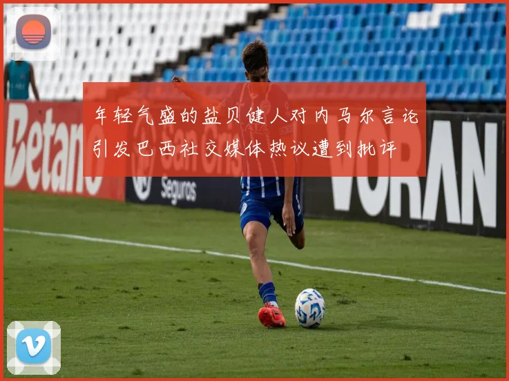 年轻气盛的盐贝健人对内马尔言论引发巴西社交媒体热议遭到批评