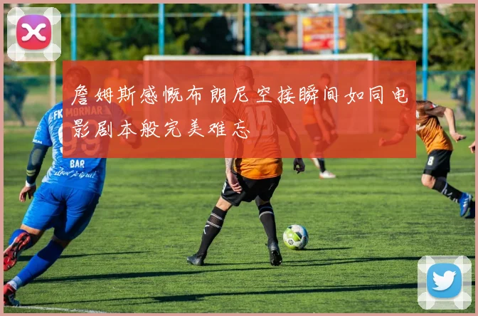 詹姆斯感慨布朗尼空接瞬间如同电影剧本般完美难忘