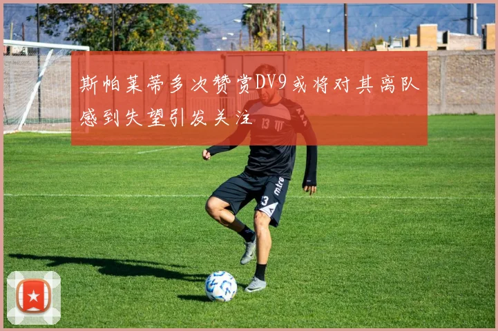 斯帕莱蒂多次赞赏DV9或将对其离队感到失望引发关注