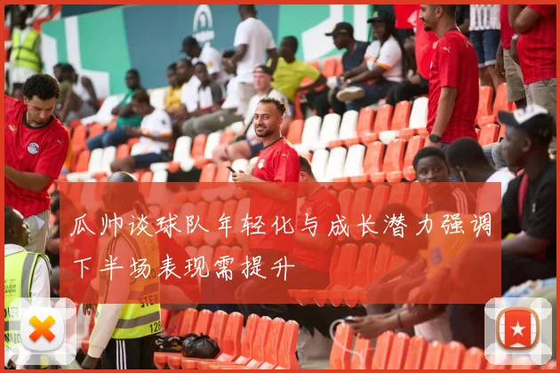 瓜帅谈球队年轻化与成长潜力强调下半场表现需提升