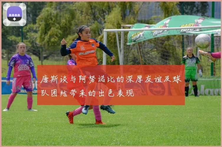 唐斯谈与阿努诺比的深厚友谊及球队团结带来的出色表现