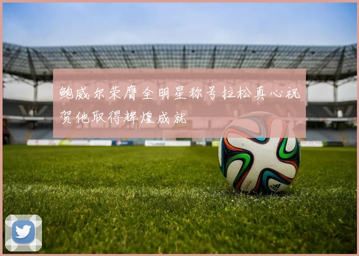 鲍威尔荣膺全明星称号拉松真心祝贺他取得辉煌成就