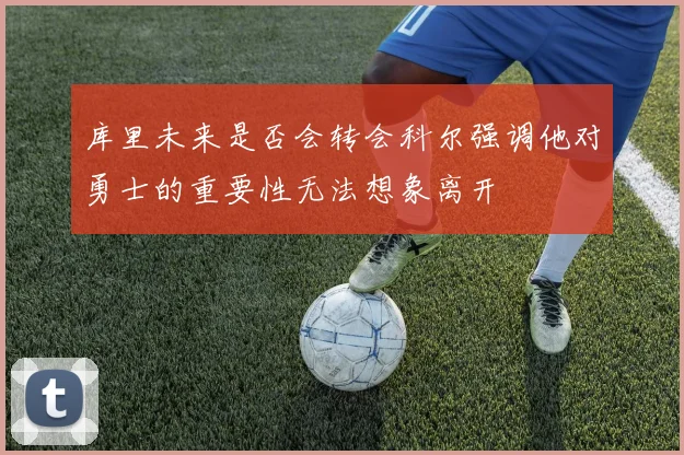 库里未来是否会转会科尔强调他对勇士的重要性无法想象离开