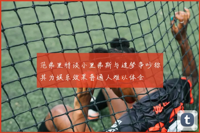 范弗里特谈小里弗斯与追梦争吵称其为娱乐效果普通人难以体会