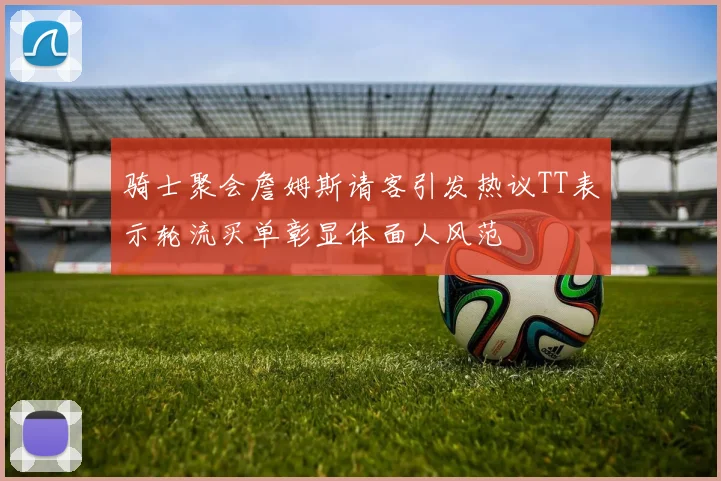 骑士聚会詹姆斯请客引发热议TT表示轮流买单彰显体面人风范