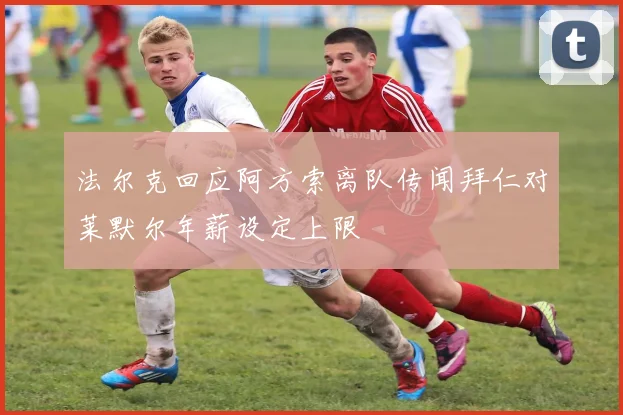 法尔克回应阿方索离队传闻拜仁对莱默尔年薪设定上限