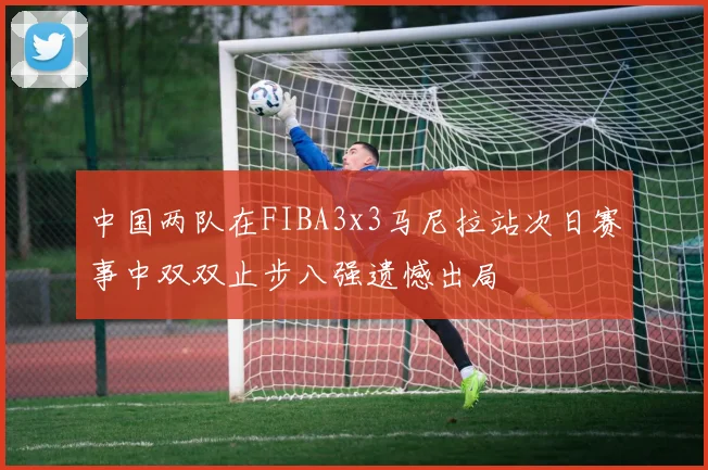 中国两队在FIBA3x3马尼拉站次日赛事中双双止步八强遗憾出局