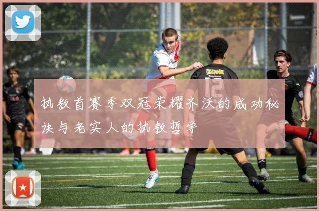 执教首赛季双冠荣耀齐沃的成功秘诀与老实人的执教哲学