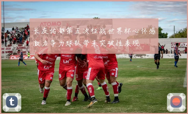长友佑都第五次征战世界杯心怀感激力争为球队带来突破性表现
