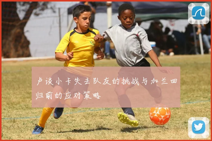 卢谈小卡失去队友的挑战与加兰回归前的应对策略