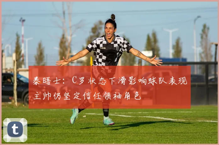 泰晤士：C罗状态下滑影响球队表现主帅仍坚定信任领袖角色