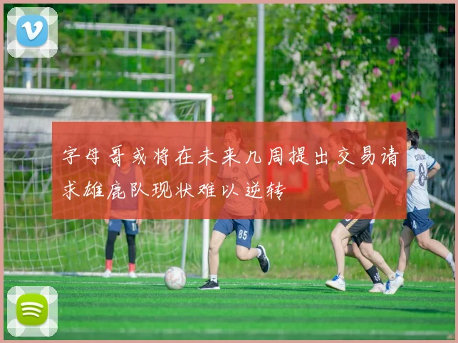 字母哥或将在未来几周提出交易请求雄鹿队现状难以逆转