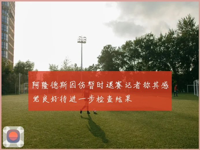 阿隆德斯因伤暂时退赛记者称其感觉良好待进一步检查结果