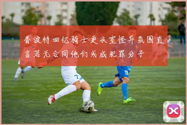 香波特回忆骑士更衣室怪异氛围直言若无合同他们或成犯罪分子