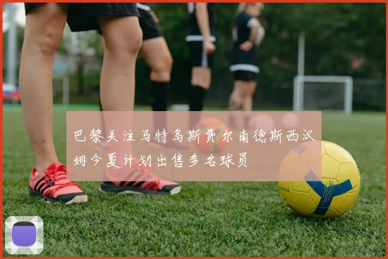 巴黎关注马特乌斯费尔南德斯西汉姆今夏计划出售多名球员