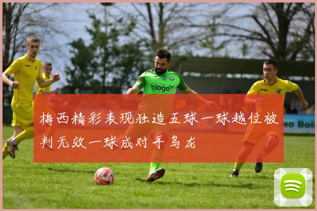 梅西精彩表现独造五球一球越位被判无效一球成对手乌龙