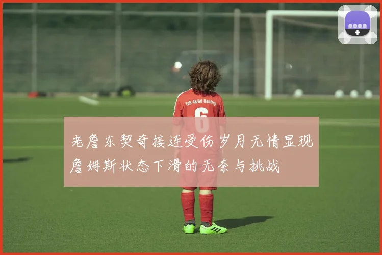 老詹东契奇接连受伤岁月无情显现詹姆斯状态下滑的无奈与挑战
