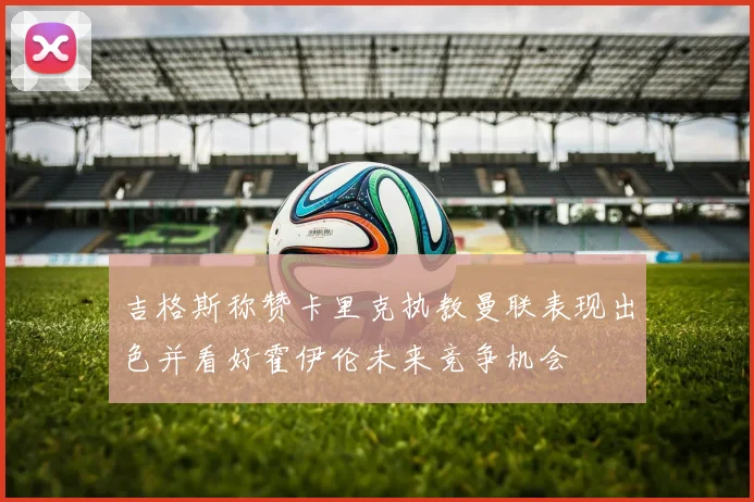 吉格斯称赞卡里克执教曼联表现出色并看好霍伊伦未来竞争机会