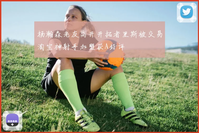 杨瀚森老友离开开拓者里斯被交易淘宝神射手加盟获A好评