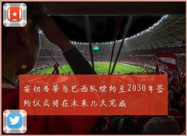 安切洛蒂与巴西队续约至2030年签约仪式将在未来几天完成