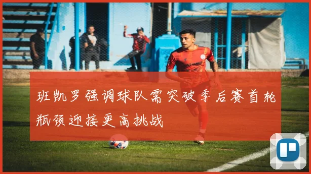 班凯罗强调球队需突破季后赛首轮瓶颈迎接更高挑战