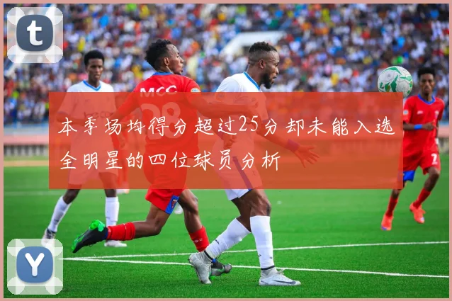 本季场均得分超过25分却未能入选全明星的四位球员分析